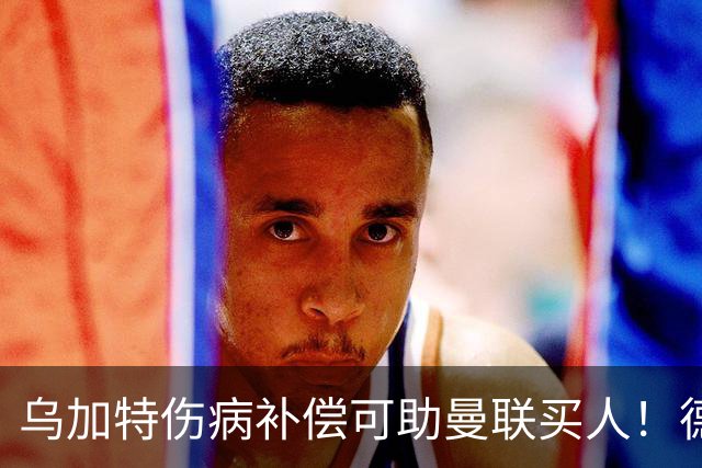 乌加特伤病补偿可助曼联买人！德国世界杯铁腰愿加盟，多特要价超一亿