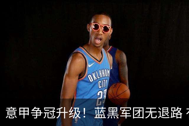 意甲争冠升级！蓝黑军团无退路 有望赢球扭转颓势